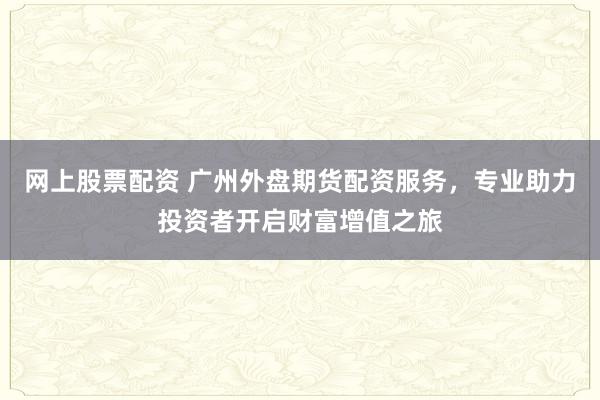 网上股票配资 广州外盘期货配资服务，专业助力投资者开启财富增值之旅