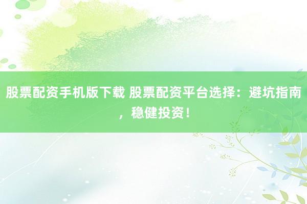 股票配资手机版下载 股票配资平台选择：避坑指南，稳健投资！