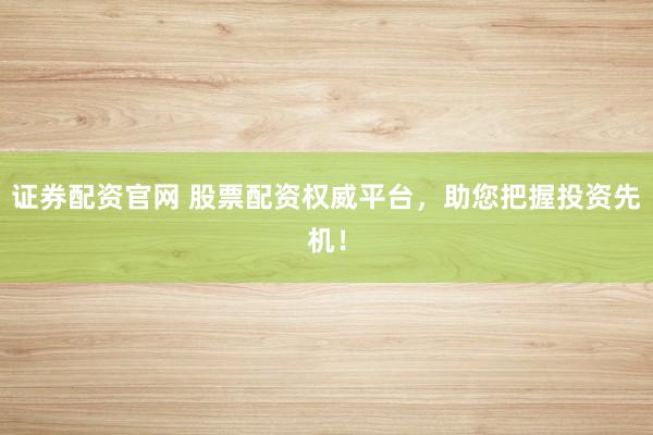 证券配资官网 股票配资权威平台，助您把握投资先机！