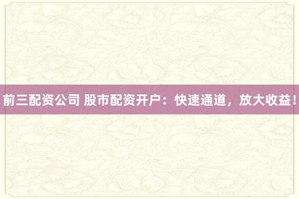 前三配资公司 股市配资开户：快速通道，放大收益！