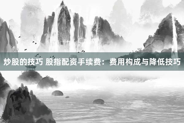 炒股的技巧 股指配资手续费：费用构成与降低技巧