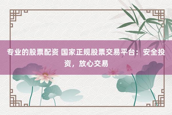 专业的股票配资 国家正规股票交易平台：安全投资，放心交易