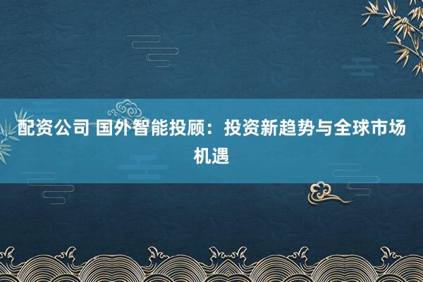配资公司 国外智能投顾：投资新趋势与全球市场机遇