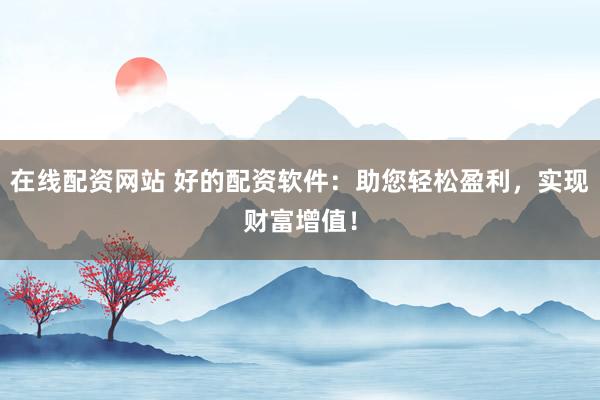 在线配资网站 好的配资软件：助您轻松盈利，实现财富增值！