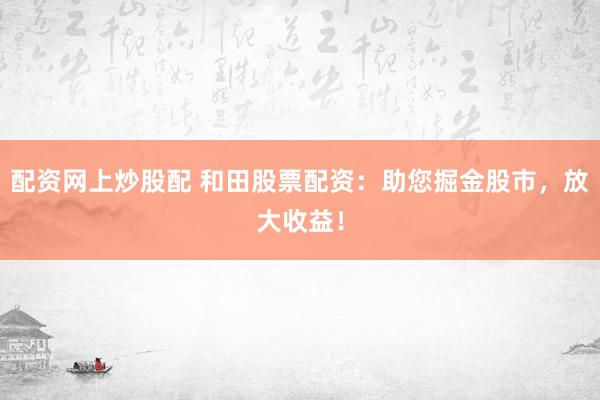 配资网上炒股配 和田股票配资：助您掘金股市，放大收益！