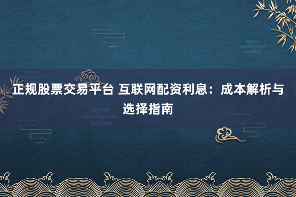正规股票交易平台 互联网配资利息：成本解析与选择指南