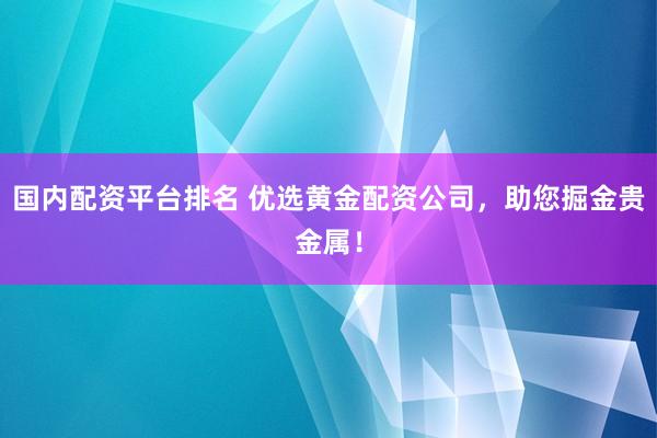 国内配资平台排名 优选黄金配资公司，助您掘金贵金属！