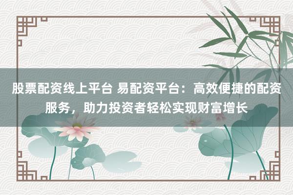 股票配资线上平台 易配资平台：高效便捷的配资服务，助力投资者轻松实现财富增长