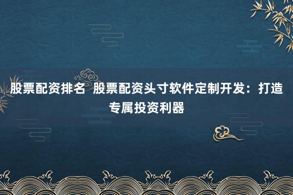 股票配资排名  股票配资头寸软件定制开发：打造专属投资利器