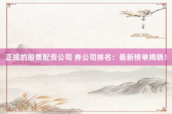 正规的股票配资公司 券公司排名：最新榜单揭晓！