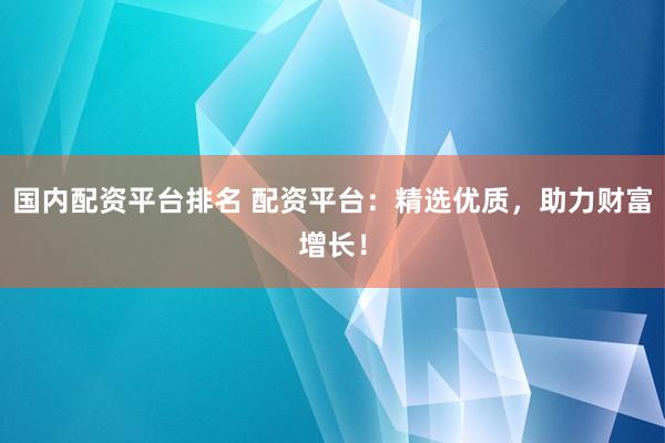 国内配资平台排名 配资平台：精选优质，助力财富增长！
