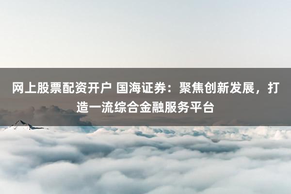 网上股票配资开户 国海证券：聚焦创新发展，打造一流综合金融服务平台