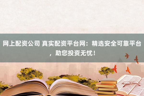 网上配资公司 真实配资平台网：精选安全可靠平台，助您投资无忧！