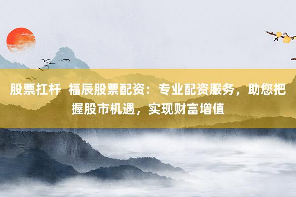 股票扛杆  福辰股票配资：专业配资服务，助您把握股市机遇，实现财富增值