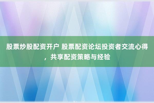 股票炒股配资开户 股票配资论坛投资者交流心得，共享配资策略与经验