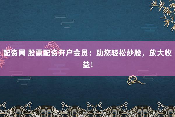 配资网 股票配资开户会员：助您轻松炒股，放大收益！