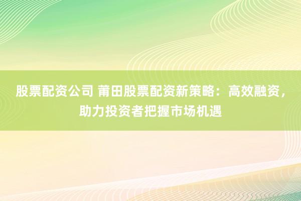 股票配资公司 莆田股票配资新策略：高效融资，助力投资者把握市场机遇