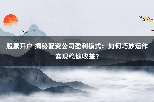 股票开户 揭秘配资公司盈利模式：如何巧妙运作实现稳健收益？