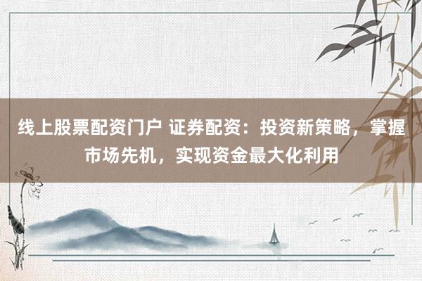 线上股票配资门户 证券配资：投资新策略，掌握市场先机，实现资金最大化利用
