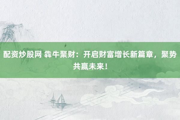配资炒股网 犇牛聚财：开启财富增长新篇章，聚势共赢未来！
