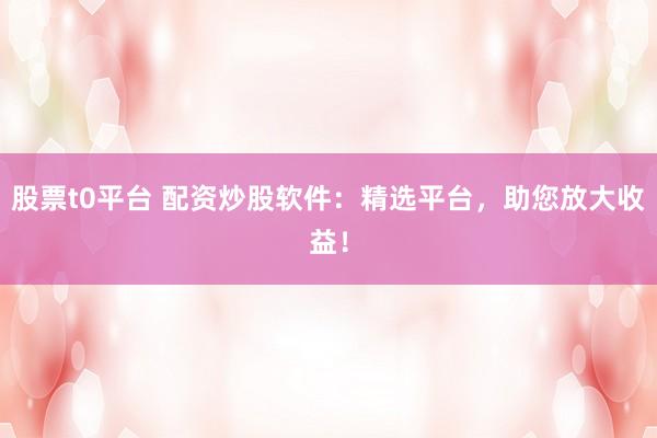 股票t0平台 配资炒股软件：精选平台，助您放大收益！