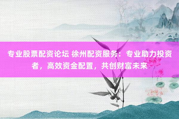 专业股票配资论坛 徐州配资服务：专业助力投资者，高效资金配置，共创财富未来