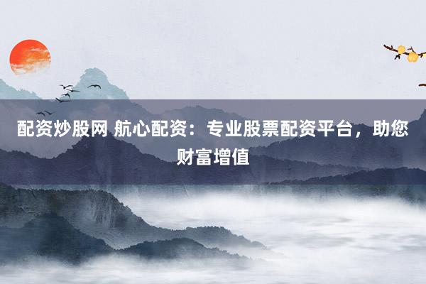 配资炒股网 航心配资：专业股票配资平台，助您财富增值