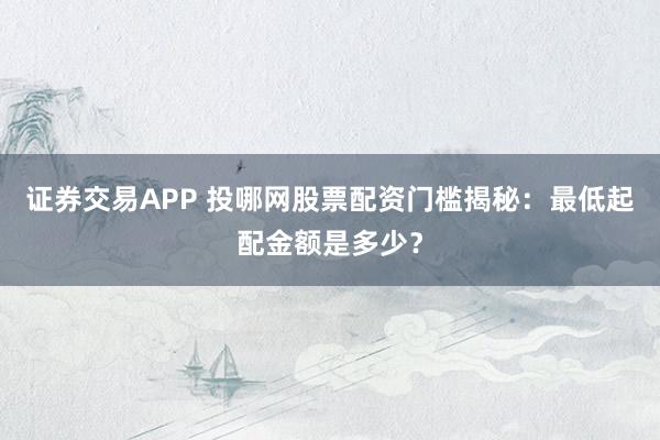 证券交易APP 投哪网股票配资门槛揭秘：最低起配金额是多少？