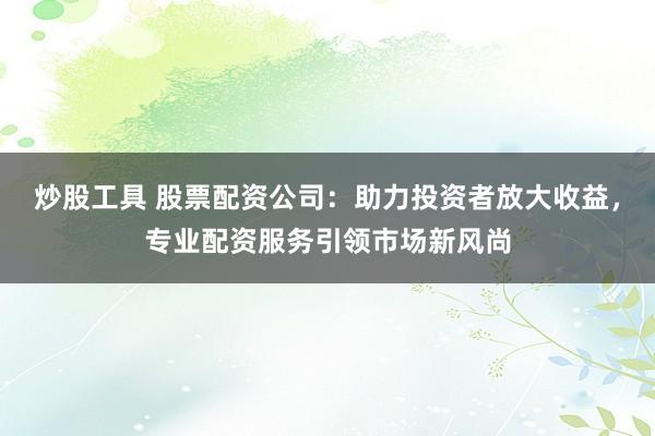 炒股工具 股票配资公司：助力投资者放大收益，专业配资服务引领市场新风尚