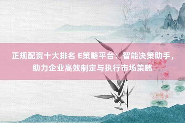 正规配资十大排名 E策略平台：智能决策助手，助力企业高效制定与执行市场策略