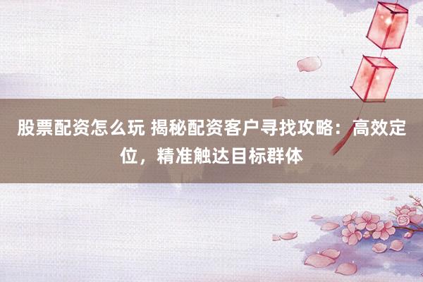 股票配资怎么玩 揭秘配资客户寻找攻略：高效定位，精准触达目标群体