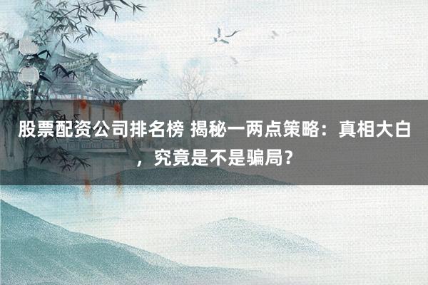 股票配资公司排名榜 揭秘一两点策略：真相大白，究竟是不是骗局？