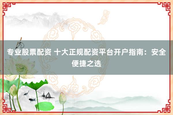 专业股票配资 十大正规配资平台开户指南：安全便捷之选