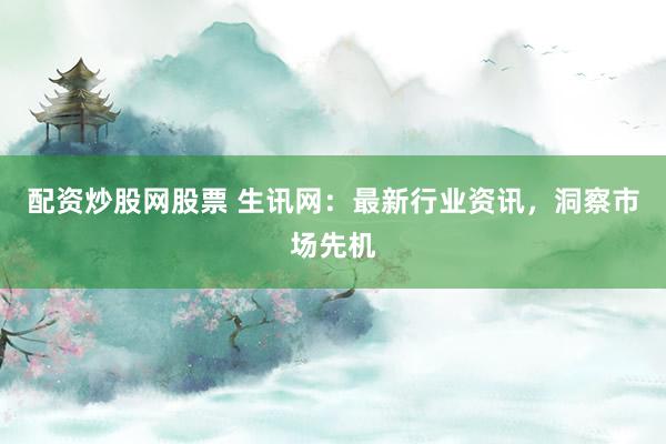 配资炒股网股票 生讯网：最新行业资讯，洞察市场先机