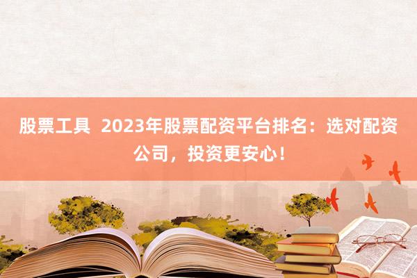 股票工具  2023年股票配资平台排名：选对配资公司，投资更安心！