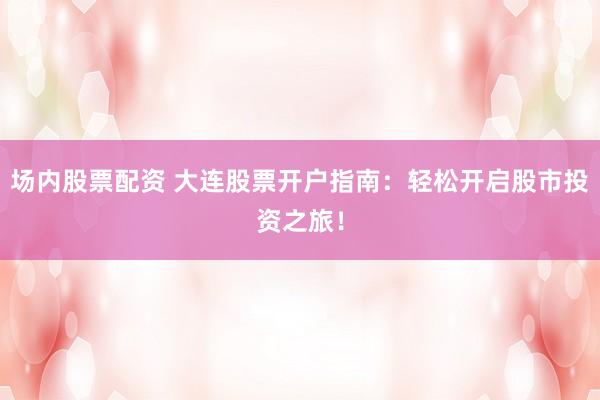 场内股票配资 大连股票开户指南：轻松开启股市投资之旅！