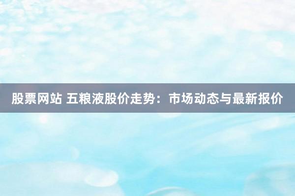 股票网站 五粮液股价走势:市场动态与最新报价
