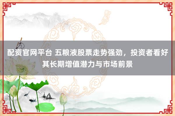 配资官网平台 五粮液股票走势强劲，投资者看好其长期增值潜力与市场前景