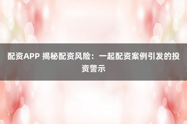 配资APP 揭秘配资风险:一起配资案例引发的投资警示