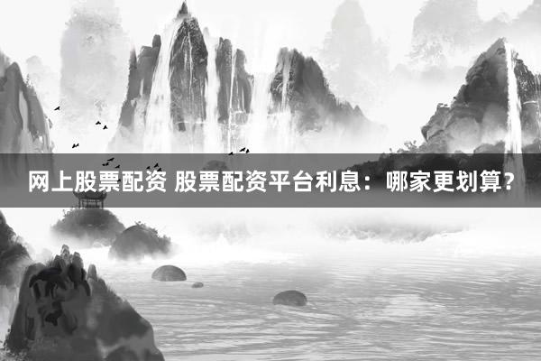 网上股票配资 股票配资平台利息：哪家更划算？