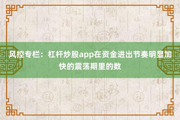 风控专栏：杠杆炒股app在资金进出节奏明显加快的震荡期里的数