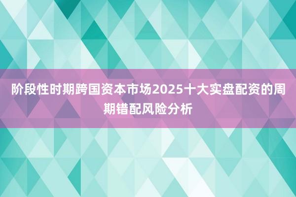 阶段性时期跨国资本市场2025十大实盘配资的周期错配风险分析