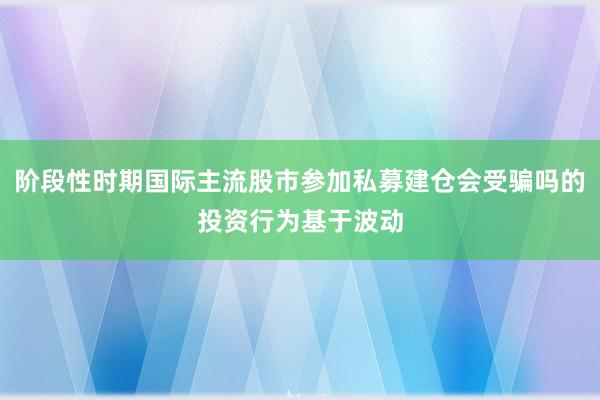阶段性时期国际主流股市参加私募建仓会受骗吗的投资行为基于波动