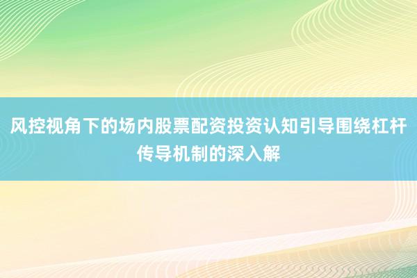 风控视角下的场内股票配资投资认知引导围绕杠杆传导机制的深入解