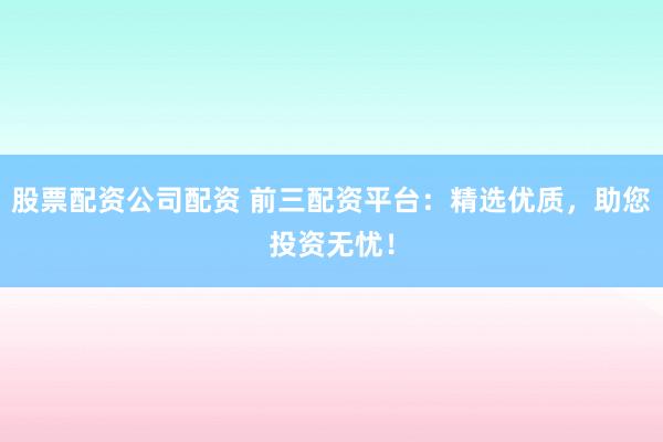 股票配资公司配资 前三配资平台：精选优质，助您投资无忧！