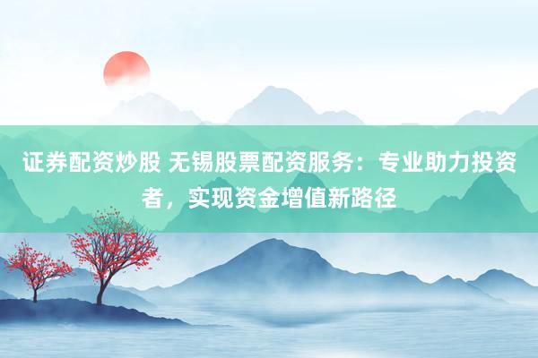 证券配资炒股 无锡股票配资服务：专业助力投资者，实现资金增值新路径