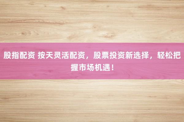 股指配资 按天灵活配资，股票投资新选择，轻松把握市场机遇！