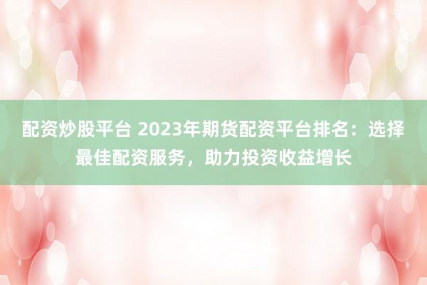配资炒股平台 2023年期货配资平台排名：选择最佳配资服务，助力投资收益增长