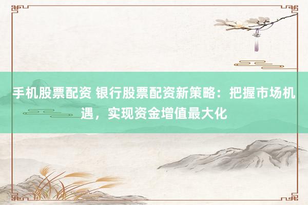 手机股票配资 银行股票配资新策略：把握市场机遇，实现资金增值最大化