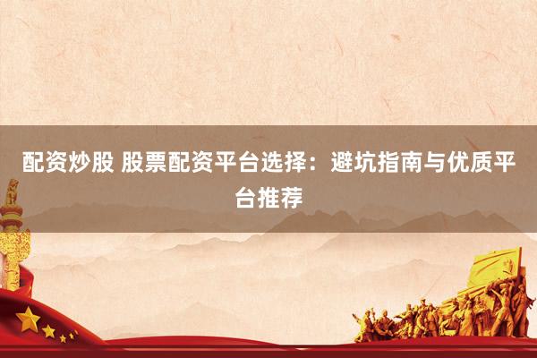 配资炒股 股票配资平台选择：避坑指南与优质平台推荐
